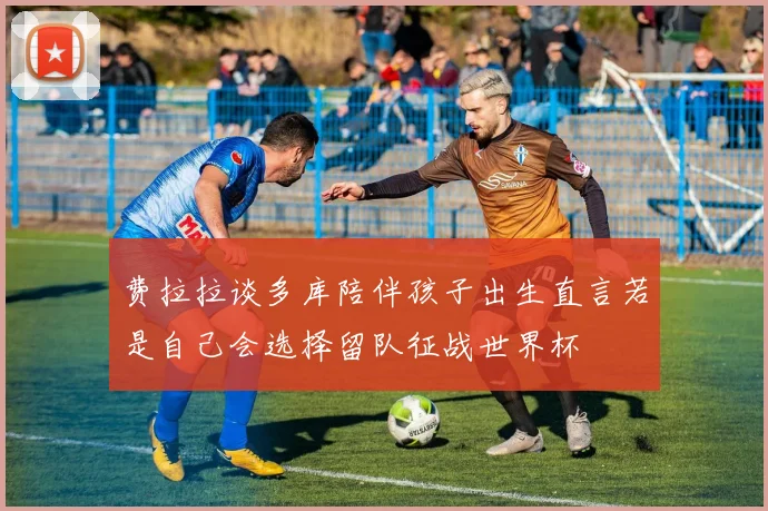 费拉拉谈多库陪伴孩子出生直言若是自己会选择留队征战世界杯