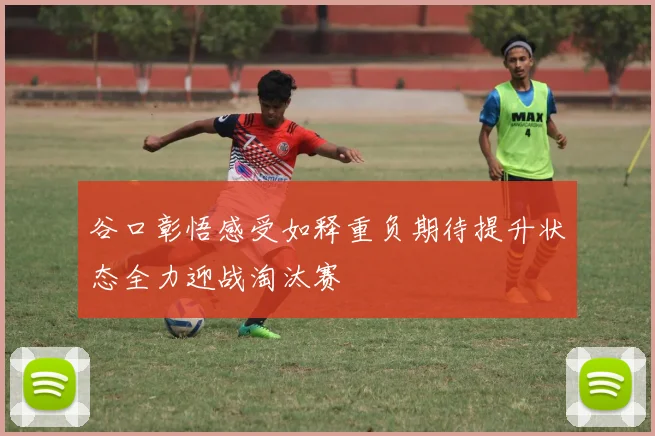 谷口彰悟感受如释重负期待提升状态全力迎战淘汰赛