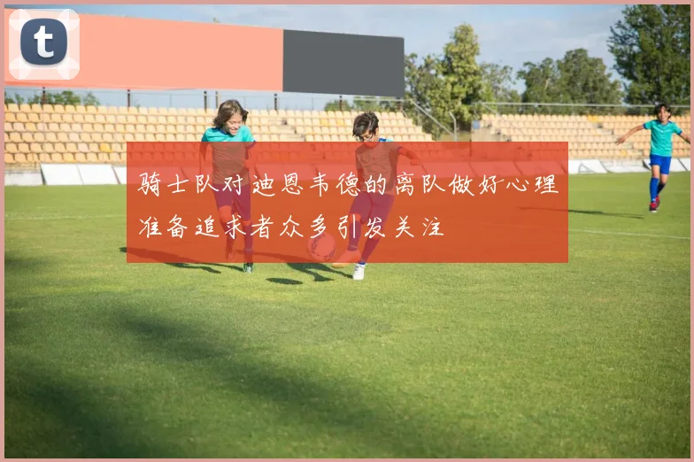 骑士队对迪恩韦德的离队做好心理准备追求者众多引发关注