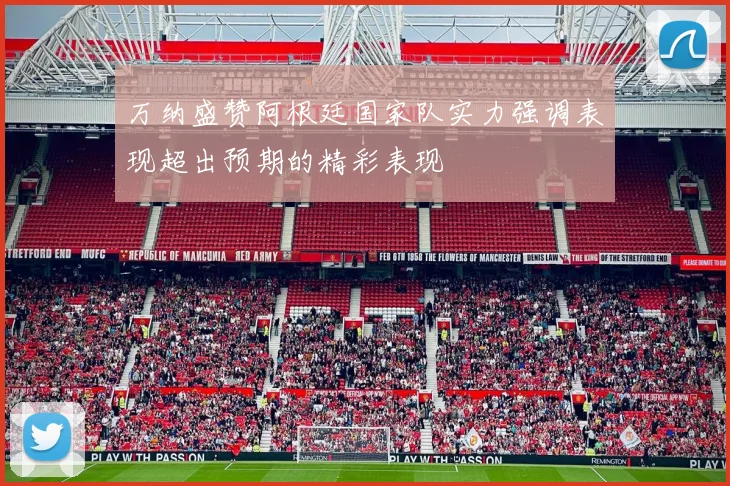 万纳盛赞阿根廷国家队实力强调表现超出预期的精彩表现