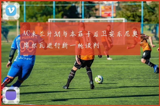 AC米兰计划与本菲卡后卫安东尼奥席尔瓦进行新一轮谈判