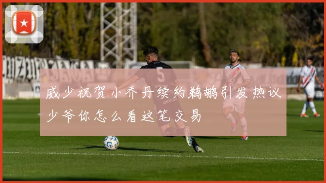 威少祝贺小乔丹续约鹈鹕引发热议少爷你怎么看这笔交易