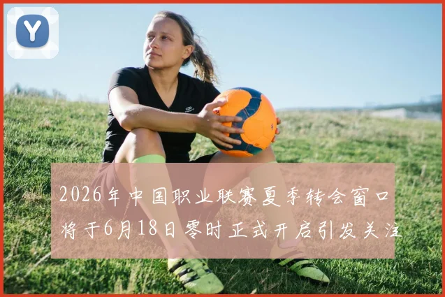 2026年中国职业联赛夏季转会窗口将于6月18日零时正式开启引发关注
