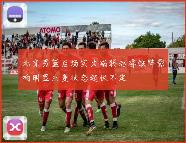 北京男篮后场实力减弱赵睿缺阵影响明显杰曼状态起伏不定