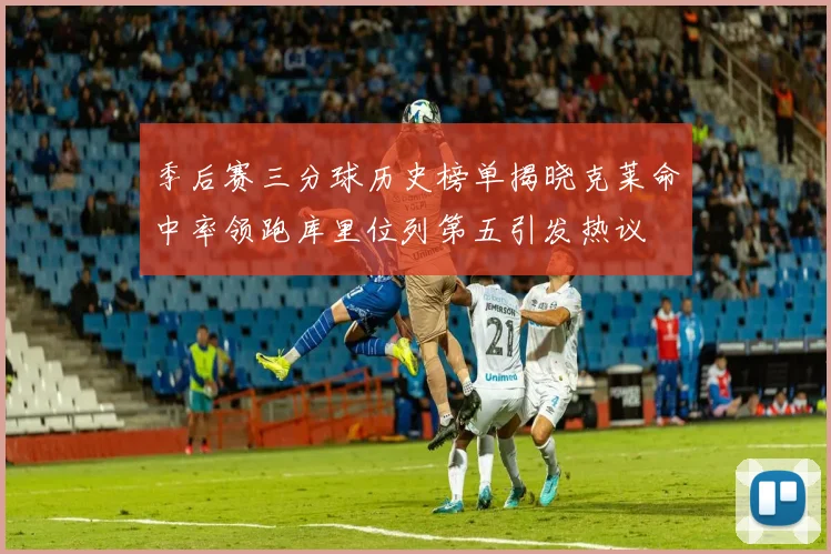 季后赛三分球历史榜单揭晓克莱命中率领跑库里位列第五引发热议