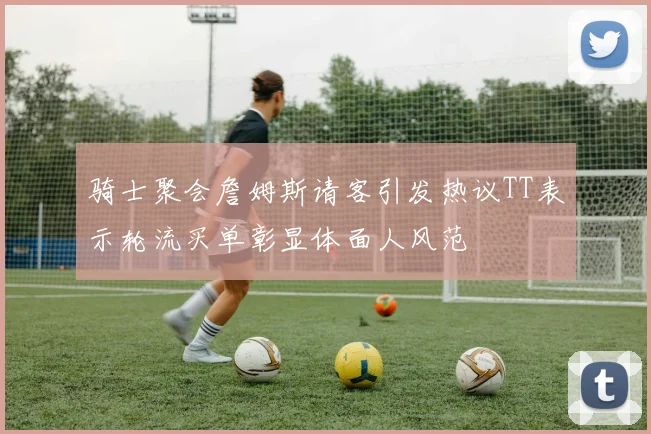 骑士聚会詹姆斯请客引发热议TT表示轮流买单彰显体面人风范