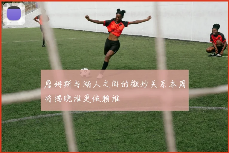 詹姆斯与湖人之间的微妙关系本周将揭晓谁更依赖谁