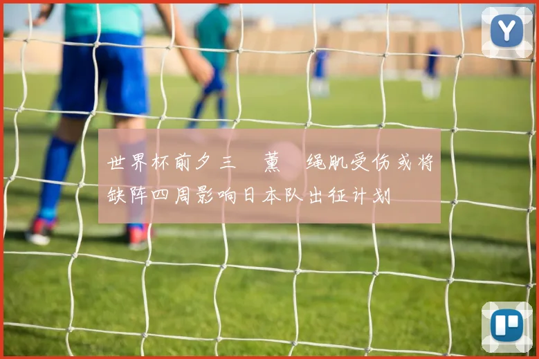 世界杯前夕三笘薰腘绳肌受伤或将缺阵四周影响日本队出征计划