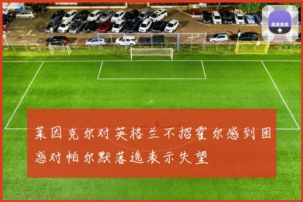 莱因克尔对英格兰不招霍尔感到困惑对帕尔默落选表示失望