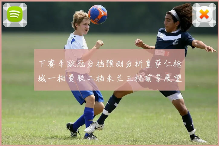 下赛季欧冠分档预测分析皇萨仁枪城一档曼联二档米兰三档前景展望
