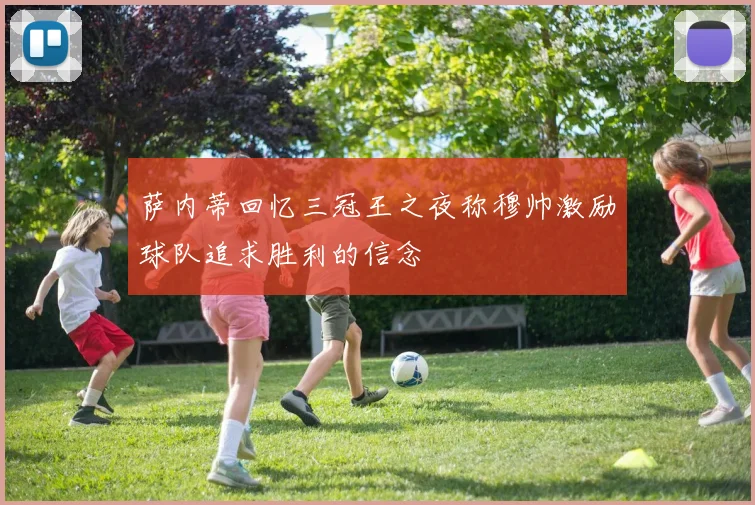 萨内蒂回忆三冠王之夜称穆帅激励球队追求胜利的信念