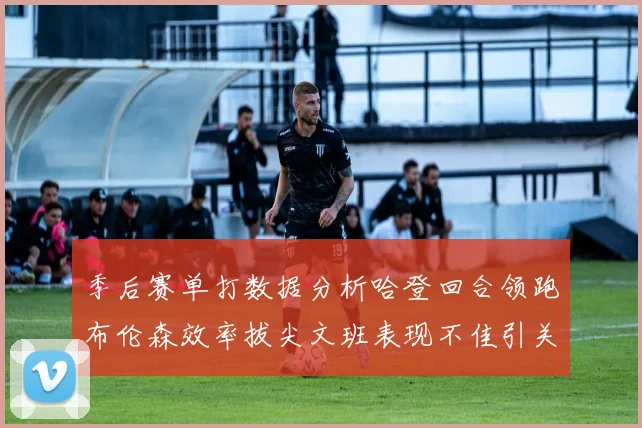季后赛单打数据分析哈登回合领跑布伦森效率拔尖文班表现不佳引关注