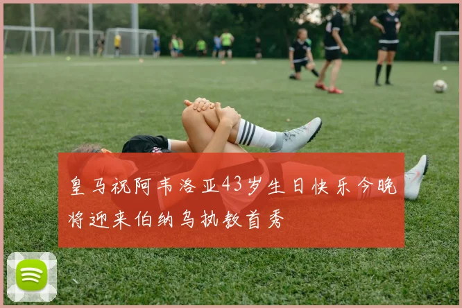 皇马祝阿韦洛亚43岁生日快乐今晚将迎来伯纳乌执教首秀