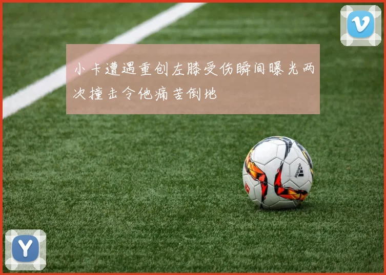 小卡遭遇重创左膝受伤瞬间曝光两次撞击令他痛苦倒地