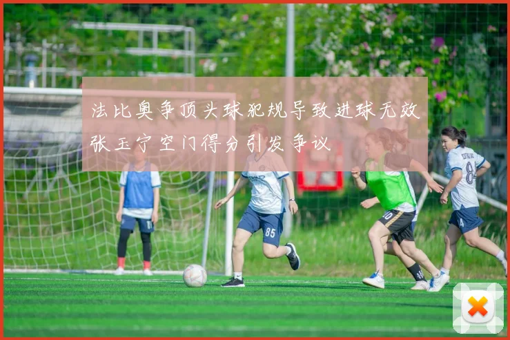 法比奥争顶头球犯规导致进球无效张玉宁空门得分引发争议
