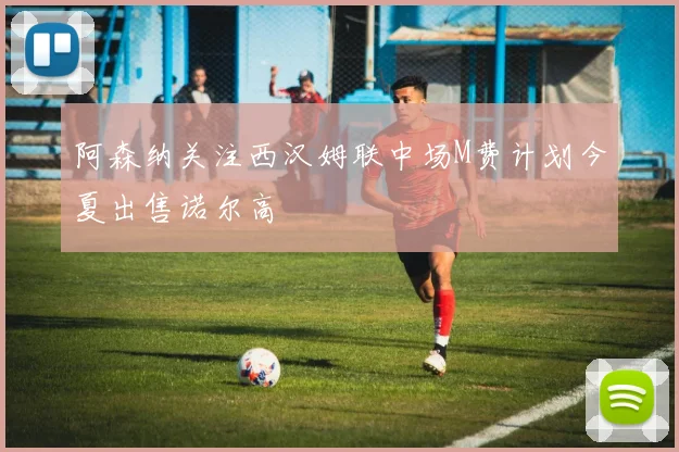 阿森纳关注西汉姆联中场M费计划今夏出售诺尔高